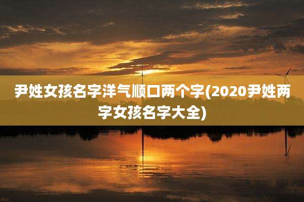 尹姓女孩名字洋气顺口两个字(2020尹姓两字女孩名字大全)