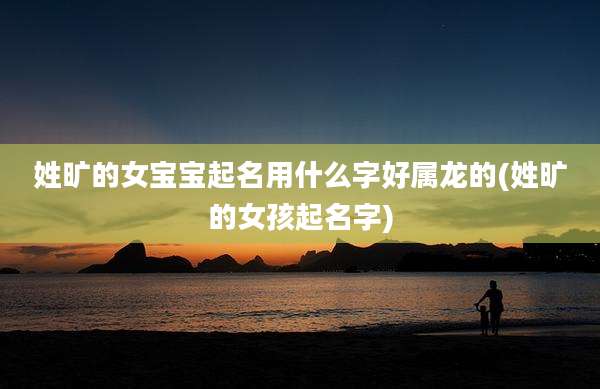 姓旷的女宝宝起名用什么字好属龙的(姓旷的女孩起名字)