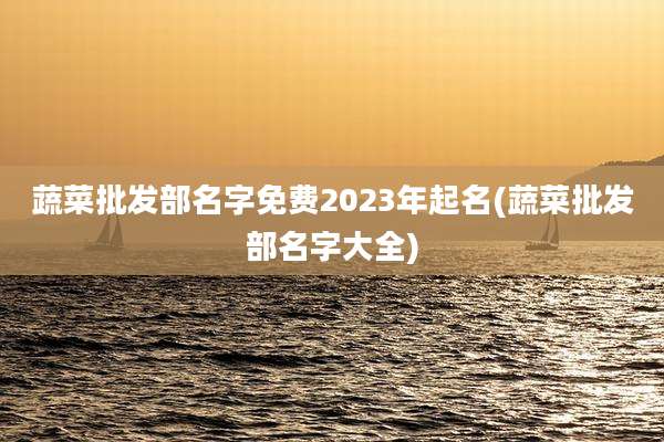 蔬菜批发部名字免费2023年起名(蔬菜批发部名字大全)