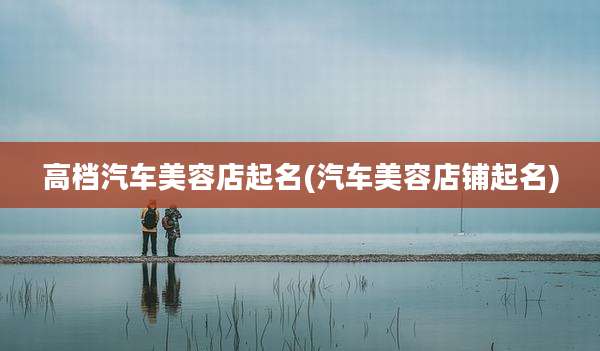 高档汽车美容店起名(汽车美容店铺起名)