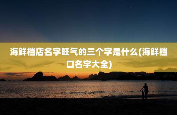 海鲜档店名字旺气的三个字是什么(海鲜档口名字大全)