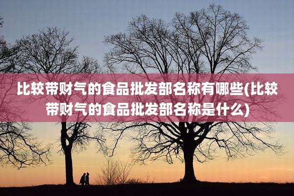 比较带财气的食品批发部名称有哪些(比较带财气的食品批发部名称是什么)