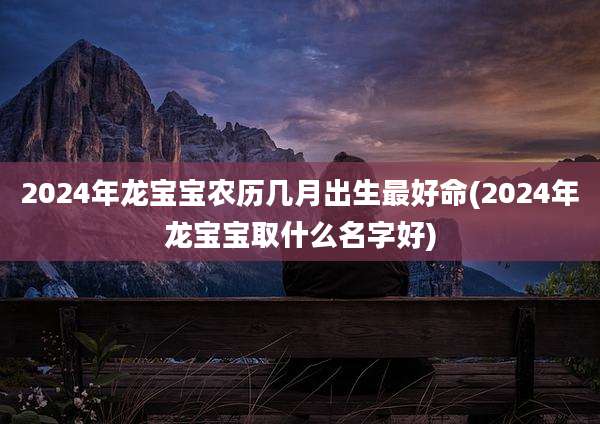 2024年龙宝宝农历几月出生最好命(2024年龙宝宝取什么名字好)