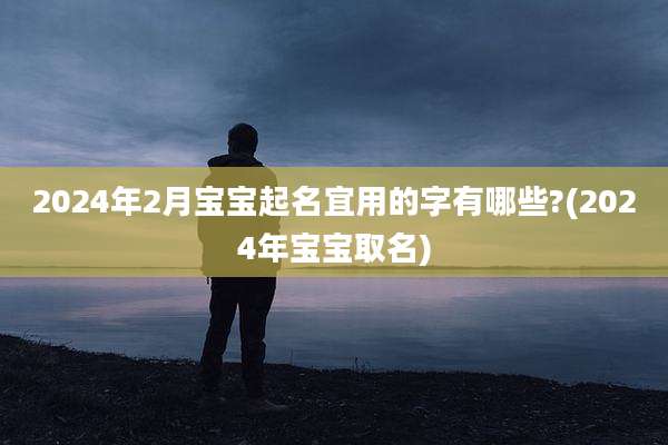 2024年2月宝宝起名宜用的字有哪些?(2024年宝宝取名)