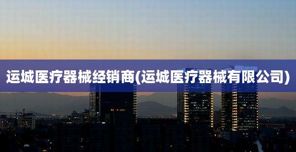 运城医疗器械经销商(运城医疗器械有限公司)