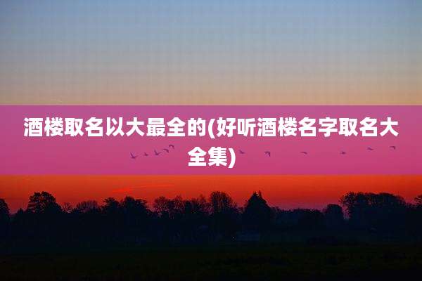 酒楼取名以大最全的(好听酒楼名字取名大全集)