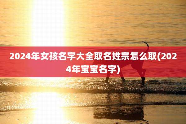 2024年女孩名字大全取名姓宗怎么取(2024年宝宝名字)