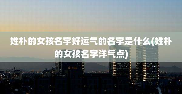 姓朴的女孩名字好运气的名字是什么(姓朴的女孩名字洋气点)