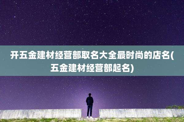 开五金建材经营部取名大全最时尚的店名(五金建材经营部起名)
