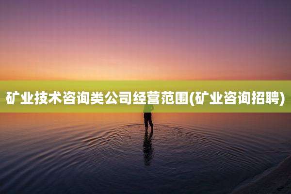 矿业技术咨询类公司经营范围(矿业咨询招聘)