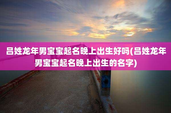 吕姓龙年男宝宝起名晚上出生好吗(吕姓龙年男宝宝起名晚上出生的名字)