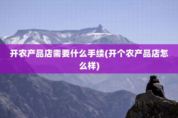 开农产品店需要什么手续(开个农产品店怎么样)