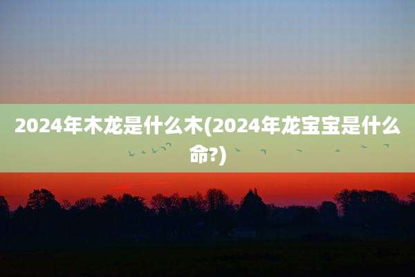 2024年木龙是什么木(2024年龙宝宝是什么命?)