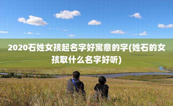 2020石姓女孩起名字好寓意的字(姓石的女孩取什么名字好听)