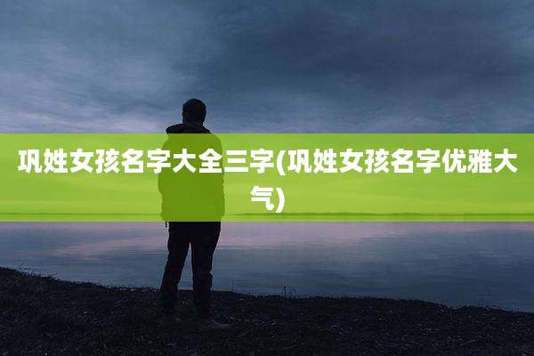 巩姓女孩名字大全三字(巩姓女孩名字优雅大气)