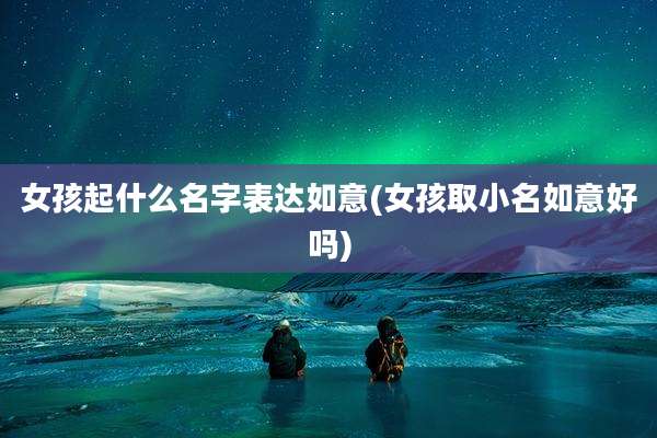 女孩起什么名字表达如意(女孩取小名如意好吗)