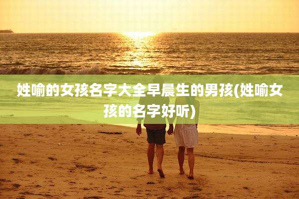 姓喻的女孩名字大全早晨生的男孩(姓喻女孩的名字好听)