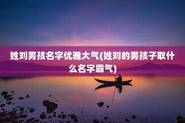 姓刘男孩名字优雅大气(姓刘的男孩子取什么名字霸气)