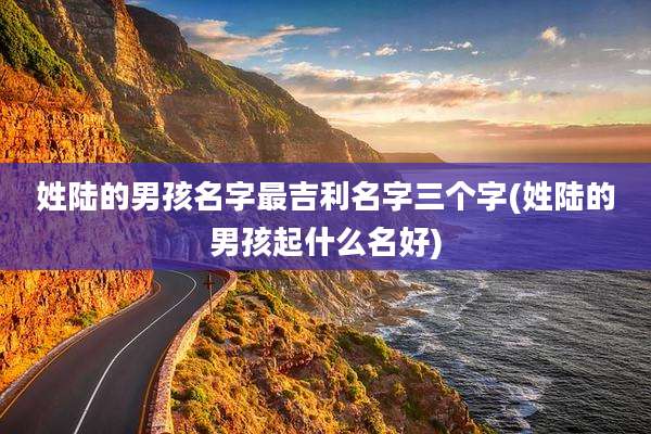 姓陆的男孩名字最吉利名字三个字(姓陆的男孩起什么名好)