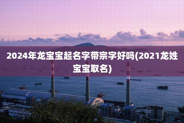 2024年龙宝宝起名字带宗字好吗(2021龙姓宝宝取名)