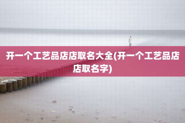 开一个工艺品店店取名大全(开一个工艺品店店取名字)