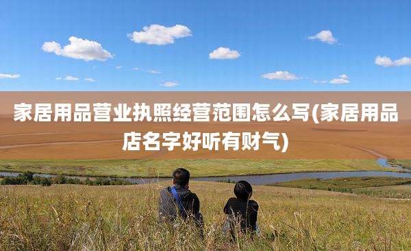 家居用品营业执照经营范围怎么写(家居用品店名字好听有财气)
