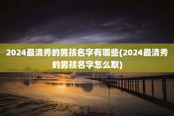 2024最清秀的男孩名字有哪些(2024最清秀的男孩名字怎么取)