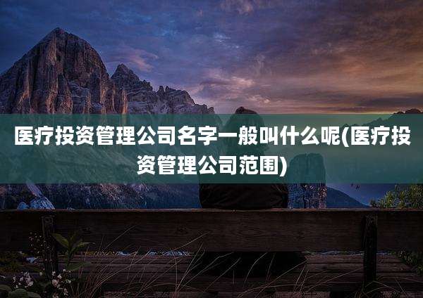 医疗投资管理公司名字一般叫什么呢(医疗投资管理公司范围)