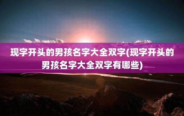 现字开头的男孩名字大全双字(现字开头的男孩名字大全双字有哪些)