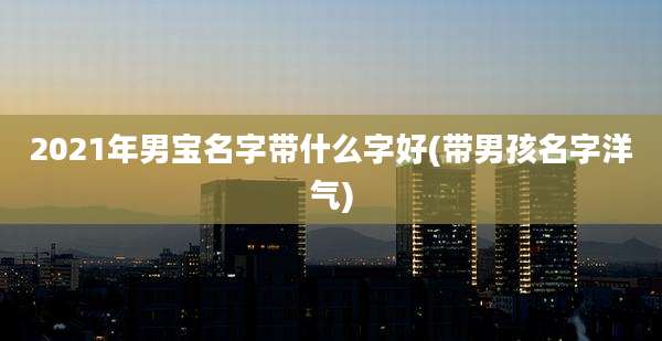 2021年男宝名字带什么字好(带男孩名字洋气)