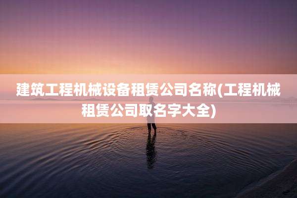 建筑工程机械设备租赁公司名称(工程机械租赁公司取名字大全)