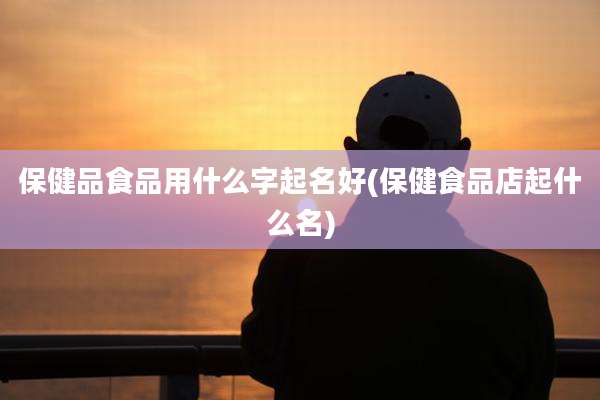 保健品食品用什么字起名好(保健食品店起什么名)