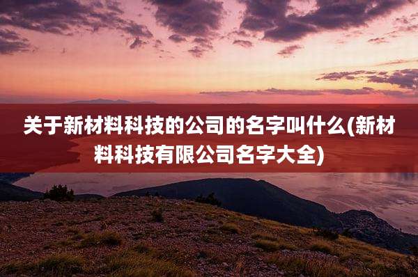 关于新材料科技的公司的名字叫什么(新材料科技有限公司名字大全)