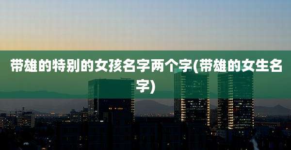 带雄的特别的女孩名字两个字(带雄的女生名字)