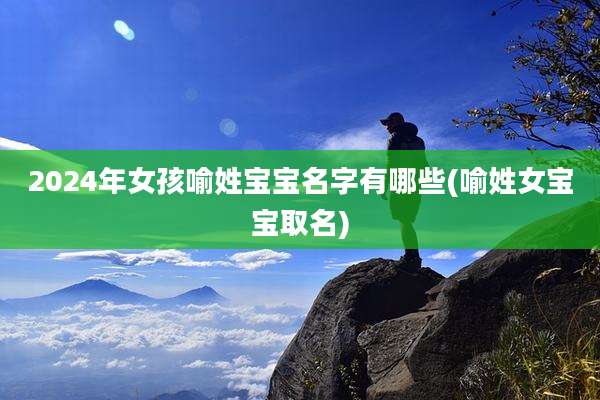2024年女孩喻姓宝宝名字有哪些(喻姓女宝宝取名)