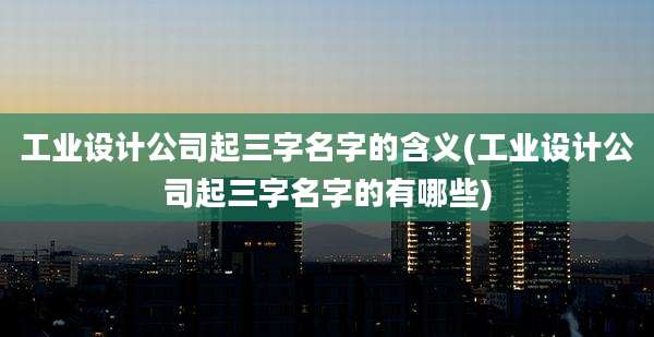 工业设计公司起三字名字的含义(工业设计公司起三字名字的有哪些)