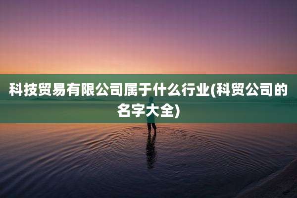科技贸易有限公司属于什么行业(科贸公司的名字大全)