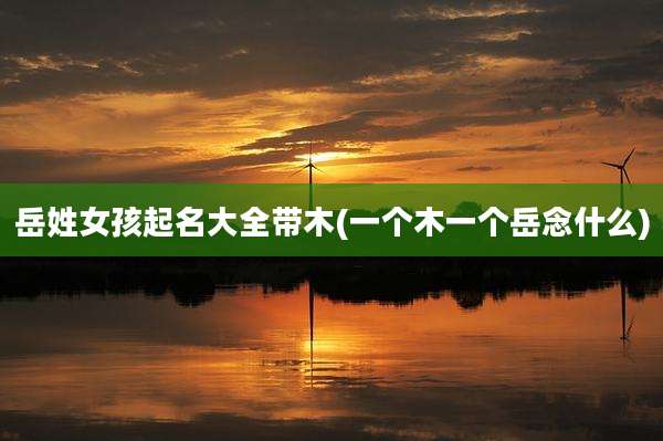 岳姓女孩起名大全带木(一个木一个岳念什么)