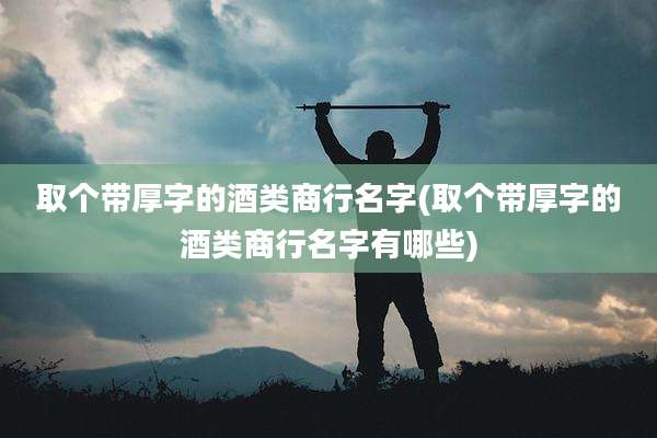 取个带厚字的酒类商行名字(取个带厚字的酒类商行名字有哪些)