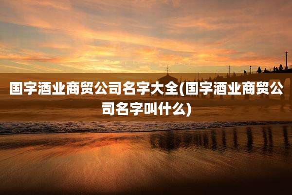国字酒业商贸公司名字大全(国字酒业商贸公司名字叫什么)