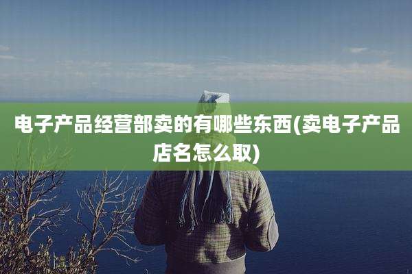 电子产品经营部卖的有哪些东西(卖电子产品店名怎么取)