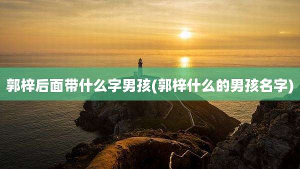 郭梓后面带什么字男孩(郭梓什么的男孩名字)
