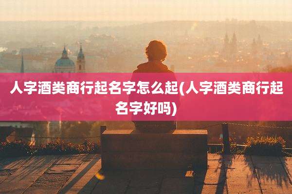 人字酒类商行起名字怎么起(人字酒类商行起名字好吗)