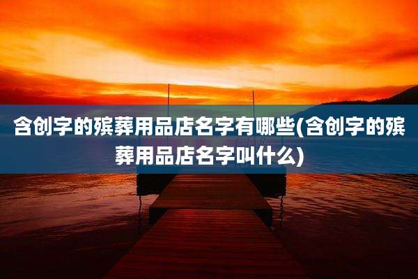 含创字的殡葬用品店名字有哪些(含创字的殡葬用品店名字叫什么)