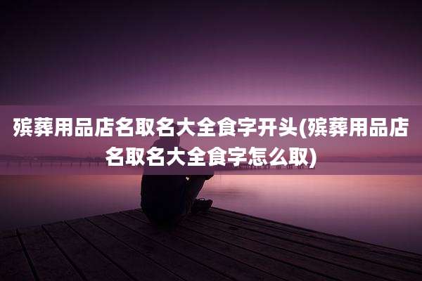 殡葬用品店名取名大全食字开头(殡葬用品店名取名大全食字怎么取)
