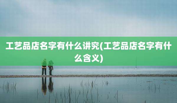 工艺品店名字有什么讲究(工艺品店名字有什么含义)