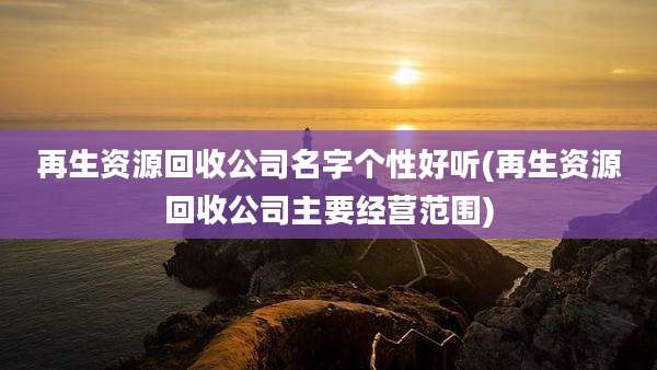 再生资源回收公司名字个性好听(再生资源回收公司主要经营范围)