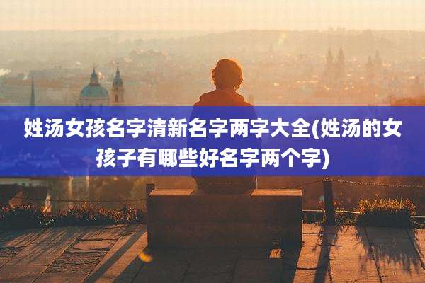 姓汤女孩名字清新名字两字大全(姓汤的女孩子有哪些好名字两个字)