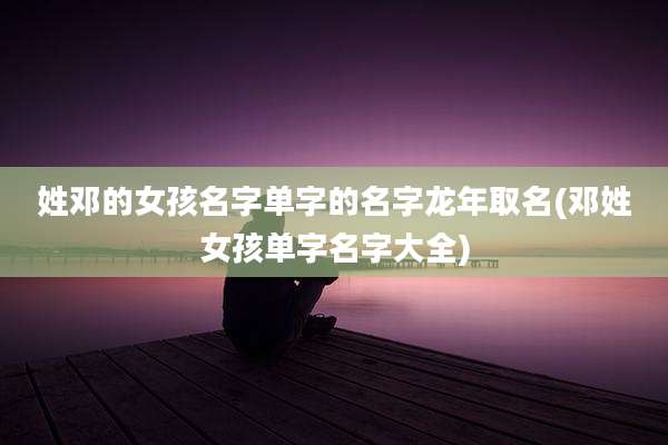 姓邓的女孩名字单字的名字龙年取名(邓姓女孩单字名字大全)