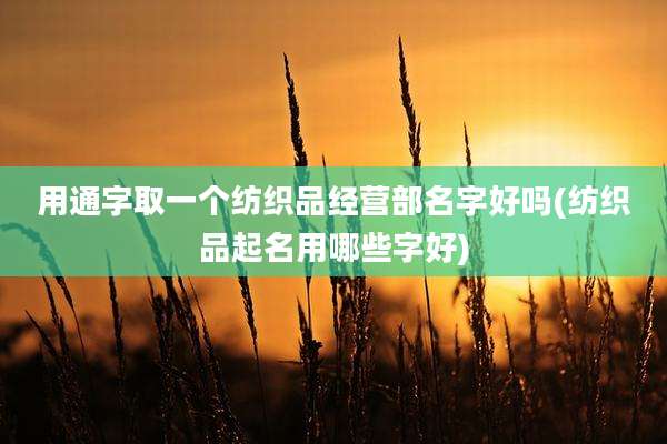 用通字取一个纺织品经营部名字好吗(纺织品起名用哪些字好)